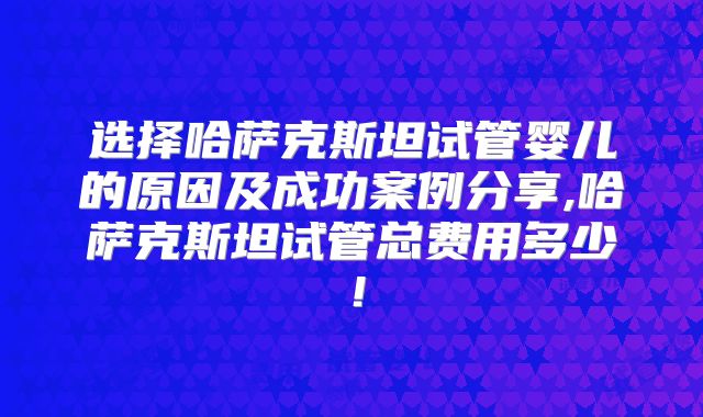 选择哈萨克斯坦试管婴儿的原因及成功案例分享,哈萨克斯坦试管总费用多少！