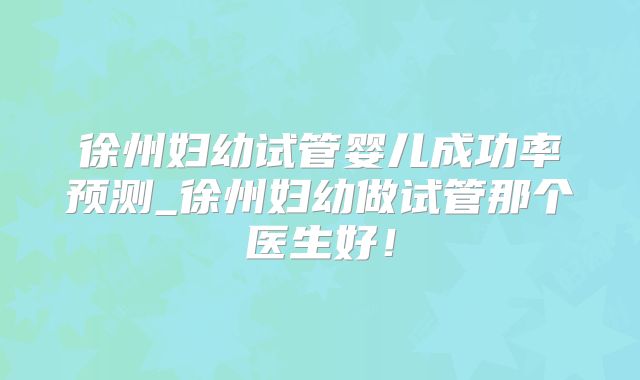 徐州妇幼试管婴儿成功率预测_徐州妇幼做试管那个医生好!