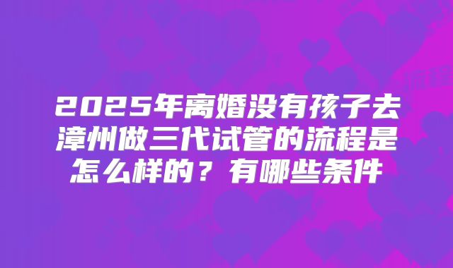 2025年离婚没有孩子去漳州做三代试管的流程是怎么样的？有哪些条件