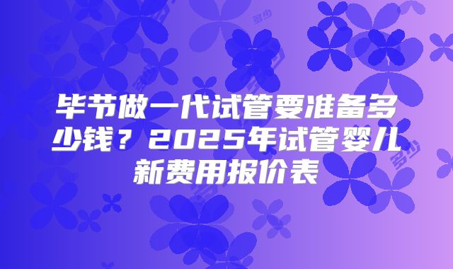 毕节做一代试管要准备多少钱？2025年试管婴儿新费用报价表
