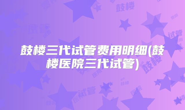 鼓楼三代试管费用明细(鼓楼医院三代试管)