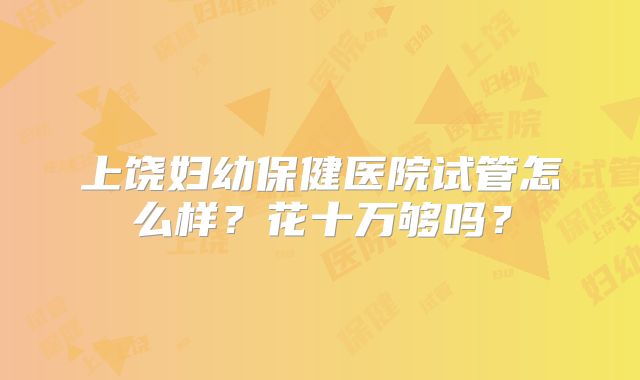 上饶妇幼保健医院试管怎么样？花十万够吗？