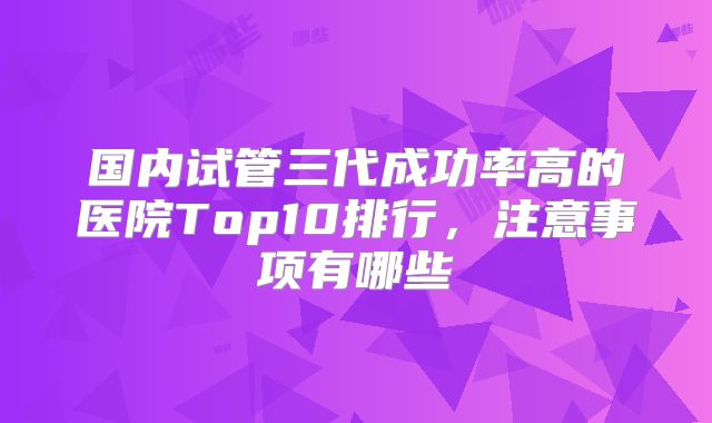 国内试管三代成功率高的医院Top10排行，注意事项有哪些