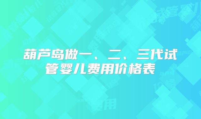 葫芦岛做一、二、三代试管婴儿费用价格表