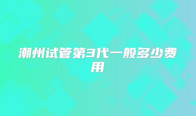 潮州试管第3代一般多少费用
