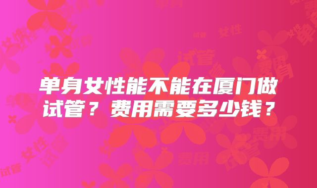 单身女性能不能在厦门做试管？费用需要多少钱？