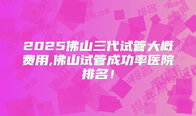 2025佛山三代试管大概费用,佛山试管成功率医院排名！