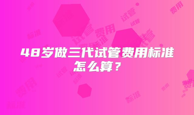 48岁做三代试管费用标准怎么算?