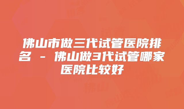 佛山市做三代试管医院排名 - 佛山做3代试管哪家医院比较好