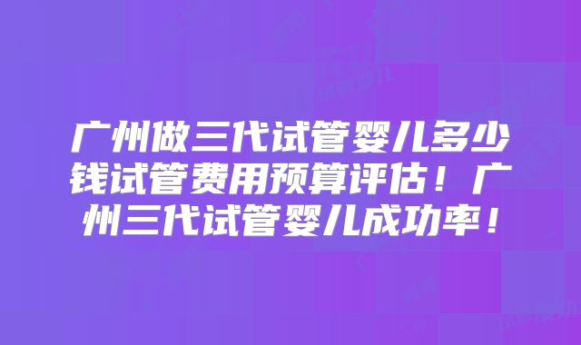 广州做三代试管婴儿多少钱试管费用预算评估！广州三代试管婴儿成功率！