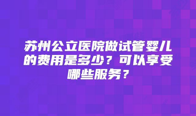 苏州公立医院做试管婴儿的费用是多少?可以享受哪些服务?