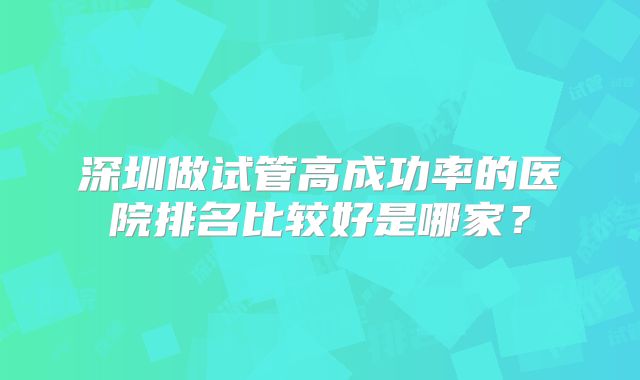 深圳做试管高成功率的医院排名比较好是哪家?
