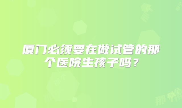 厦门必须要在做试管的那个医院生孩子吗？