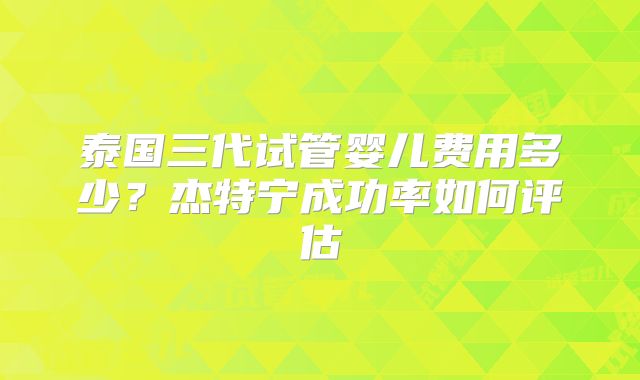 泰国三代试管婴儿费用多少？杰特宁成功率如何评估