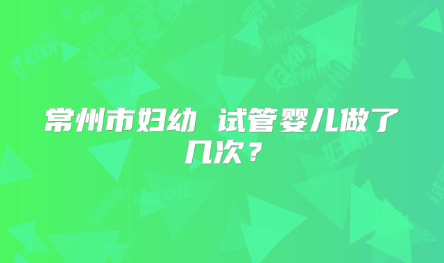 常州市妇幼 试管婴儿做了几次？