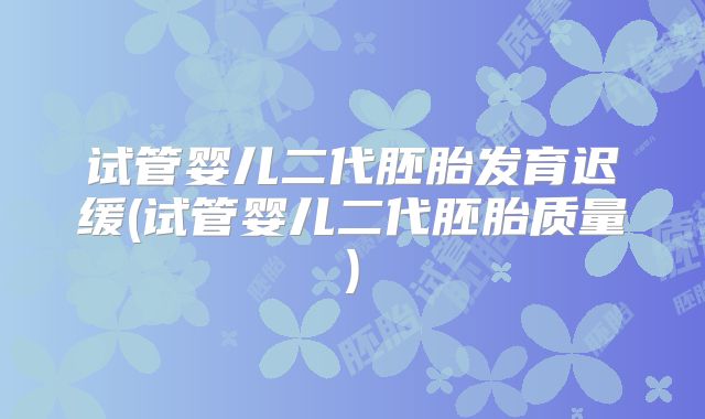 试管婴儿二代胚胎发育迟缓(试管婴儿二代胚胎质量)