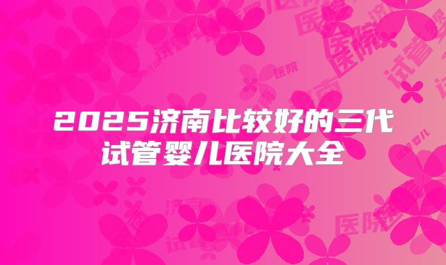 2025济南比较好的三代试管婴儿医院大全