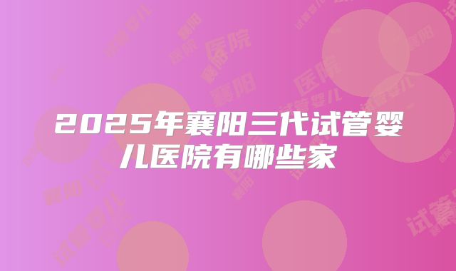 2025年襄阳三代试管婴儿医院有哪些家