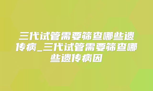 三代试管需要筛查哪些遗传病_三代试管需要筛查哪些遗传病因