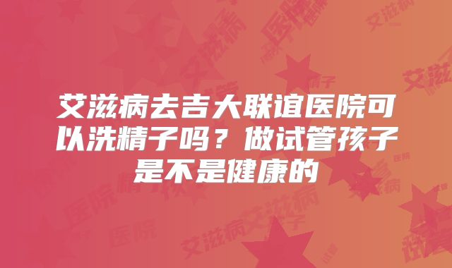 艾滋病去吉大联谊医院可以洗精子吗？做试管孩子是不是健康的
