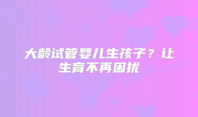 大龄试管婴儿生孩子?让生育不再困扰