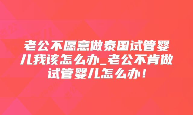 老公不愿意做泰国试管婴儿我该怎么办_老公不肯做试管婴儿怎么办！