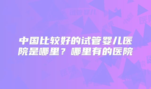 中国比较好的试管婴儿医院是哪里？哪里有的医院