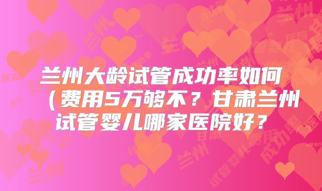 兰州大龄试管成功率如何（费用5万够不？甘肃兰州试管婴儿哪家医院好？