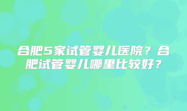 合肥5家试管婴儿医院?合肥试管婴儿哪里比较好?