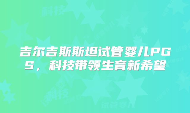 吉尔吉斯斯坦试管婴儿PGS，科技带领生育新希望