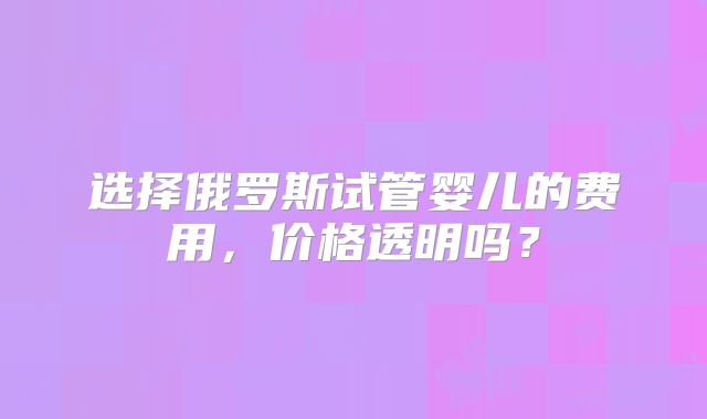 选择俄罗斯试管婴儿的费用,价格透明吗?