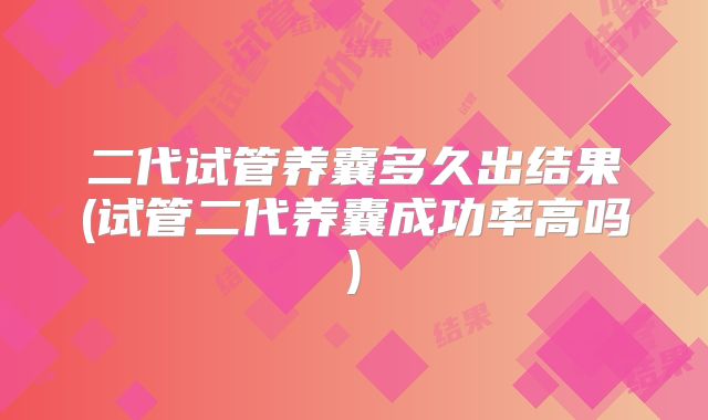 二代试管养囊多久出结果(试管二代养囊成功率高吗)