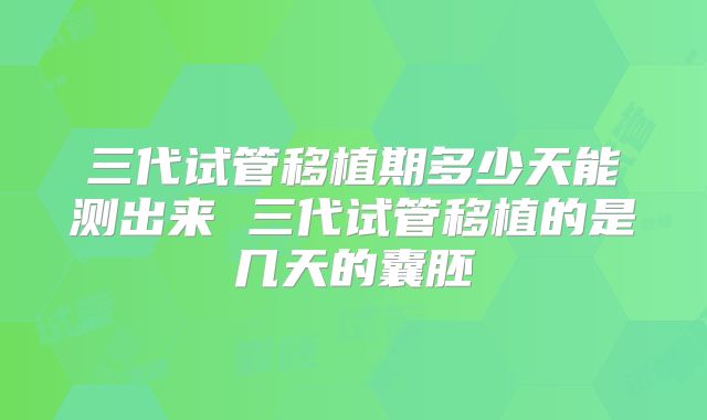 三代试管移植期多少天能测出来 三代试管移植的是几天的囊胚