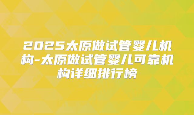 2025太原做试管婴儿机构-太原做试管婴儿可靠机构详细排行榜