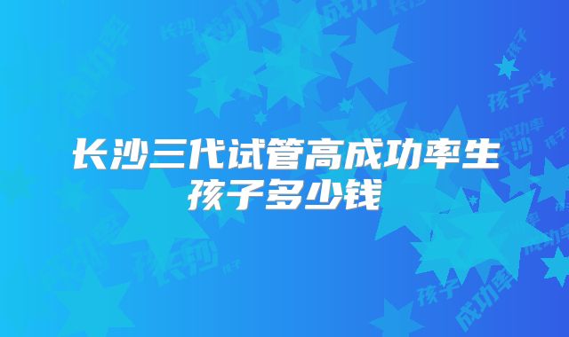 长沙三代试管高成功率生孩子多少钱
