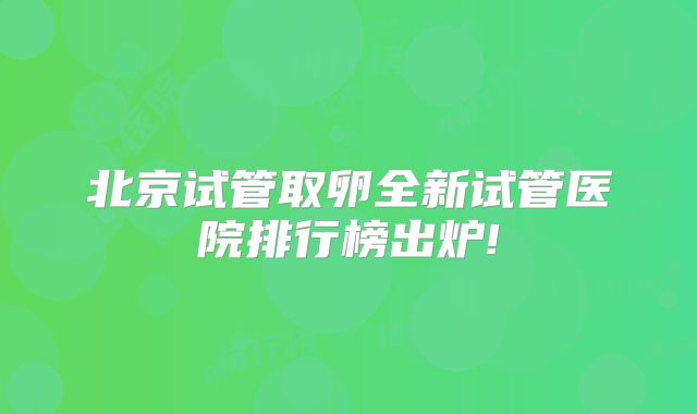 北京试管取卵全新试管医院排行榜出炉!