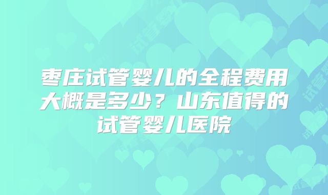枣庄试管婴儿的全程费用大概是多少?山东值得的试管婴儿医院