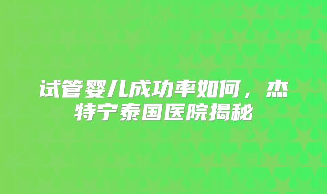 试管婴儿成功率如何，杰特宁泰国医院揭秘