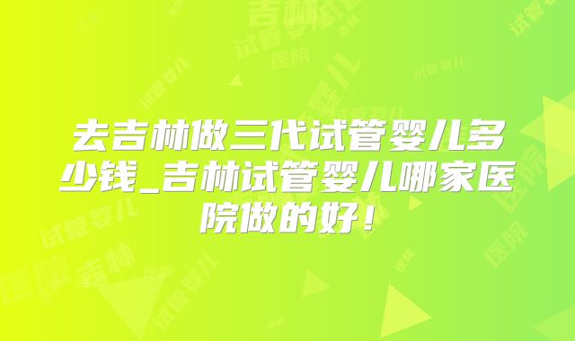 去吉林做三代试管婴儿多少钱_吉林试管婴儿哪家医院做的好！