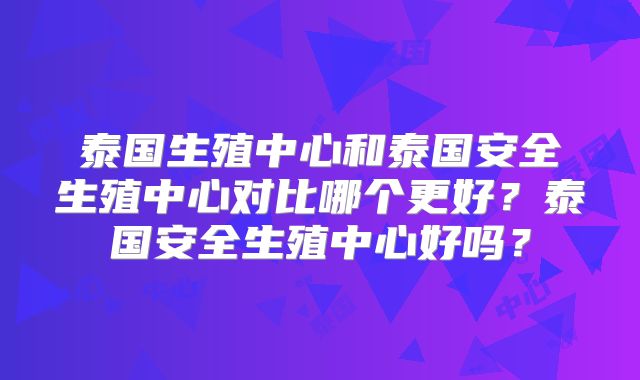 泰国生殖中心和泰国安全生殖中心对比哪个更好？泰国安全生殖中心好吗？