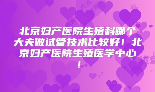 北京妇产医院生殖科哪个大夫做试管技术比较好！北京妇产医院生殖医学中心！