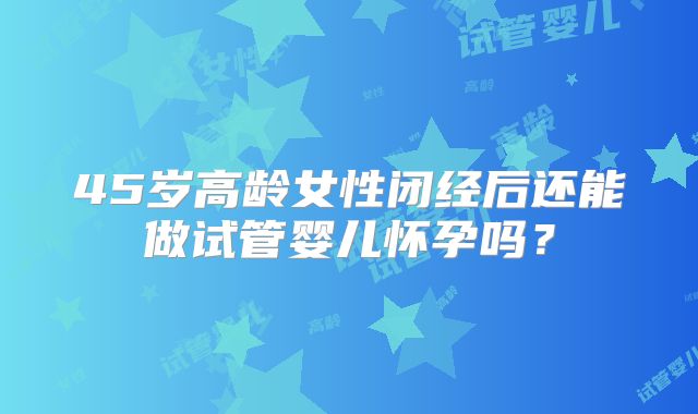 45岁高龄女性闭经后还能做试管婴儿怀孕吗？