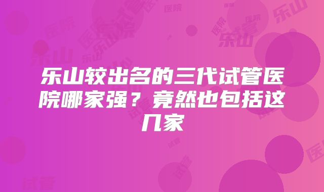 乐山较出名的三代试管医院哪家强？竟然也包括这几家