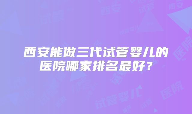 西安能做三代试管婴儿的医院哪家排名最好？