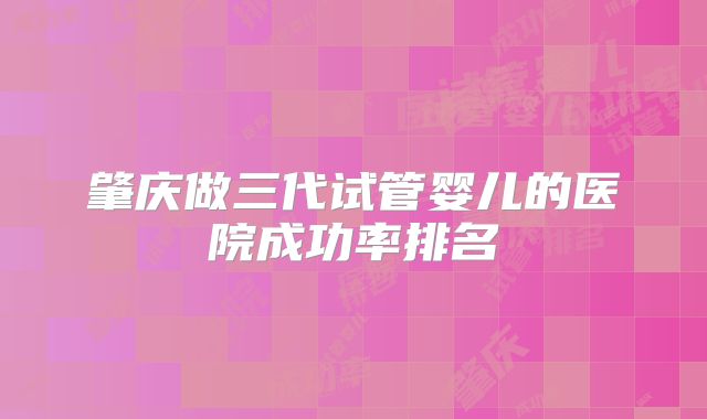 肇庆做三代试管婴儿的医院成功率排名
