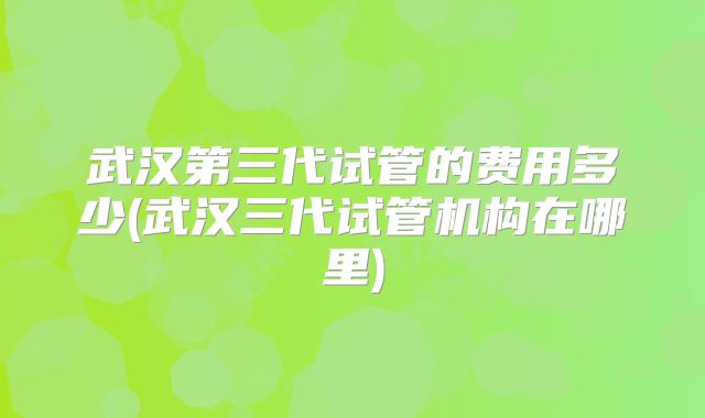 武汉第三代试管的费用多少(武汉三代试管机构在哪里)