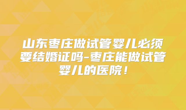 山东枣庄做试管婴儿必须要结婚证吗-枣庄能做试管婴儿的医院!
