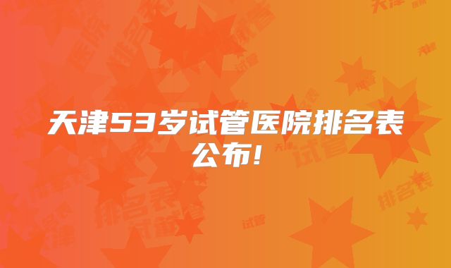天津53岁试管医院排名表公布!