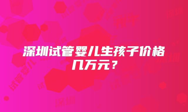 深圳试管婴儿生孩子价格几万元？