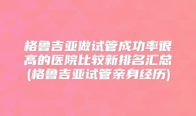 格鲁吉亚做试管成功率很高的医院比较新排名汇总(格鲁吉亚试管亲身经历)